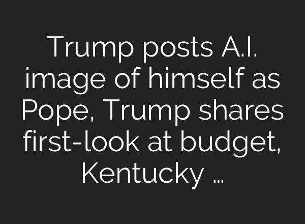 Trump posts A.I. image of himself as Pope, Trump shares first-look at budget, Kentucky …