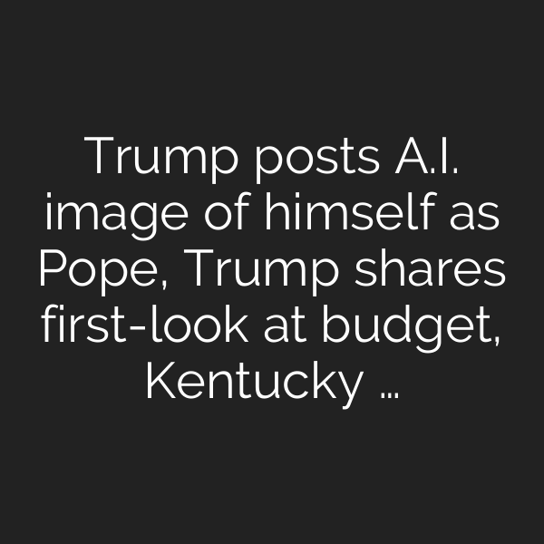 Trump posts A.I. image of himself as Pope, Trump shares first-look at budget, Kentucky …
