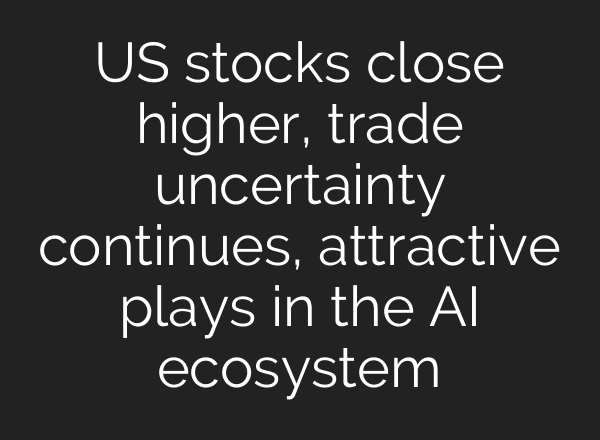US stocks close higher, trade uncertainty continues, attractive plays in the AI ecosystem
