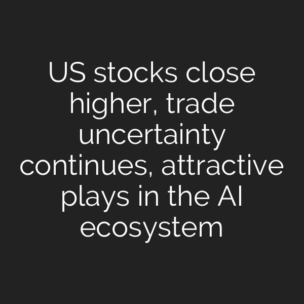 US stocks close higher, trade uncertainty continues, attractive plays in the AI ecosystem