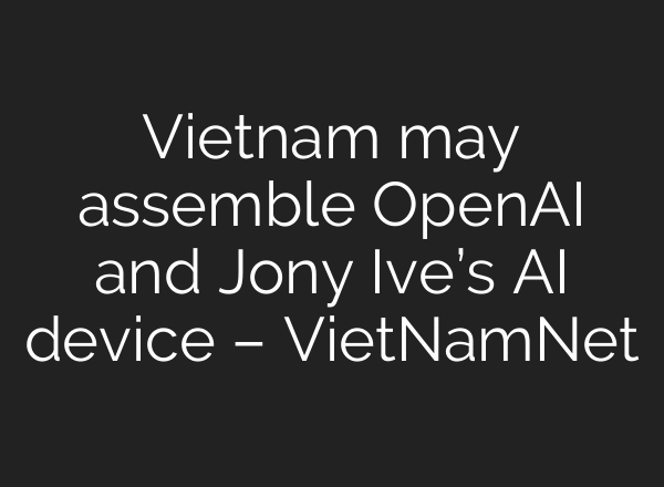 Vietnam may assemble OpenAI and Jony Ive’s AI device – VietNamNet