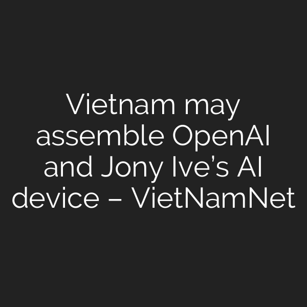 Vietnam may assemble OpenAI and Jony Ive’s AI device – VietNamNet