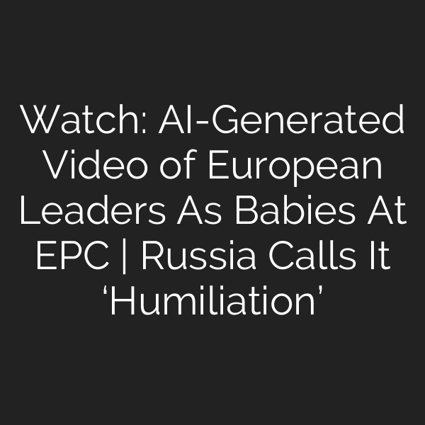 Watch: AI-Generated Video of European Leaders As Babies At EPC | Russia Calls It ‘Humiliation’