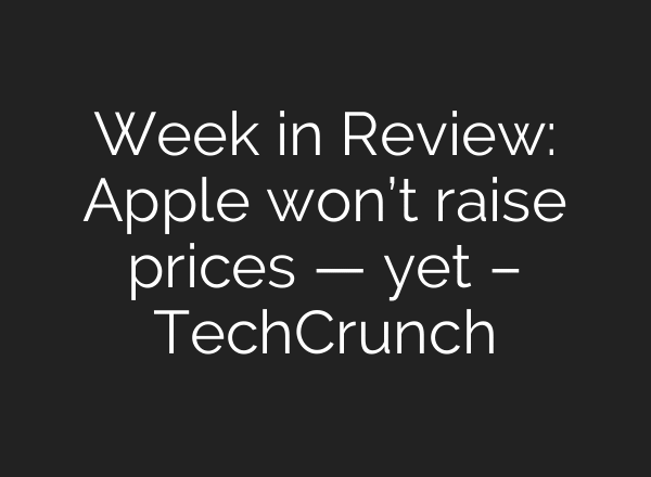 Week in Review: Apple won’t raise prices — yet – TechCrunch