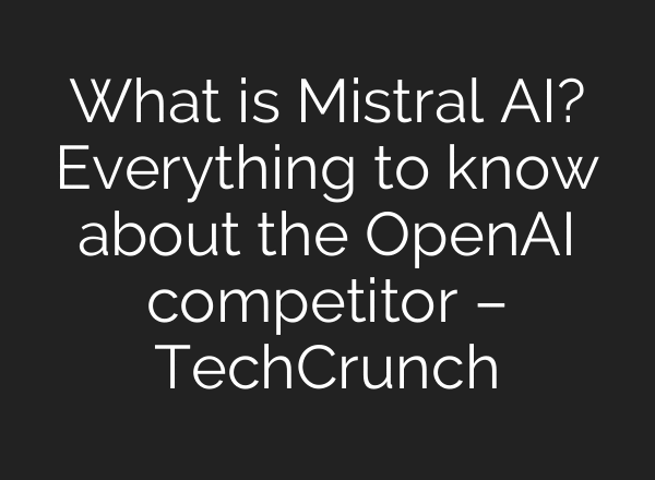 What is Mistral AI? Everything to know about the OpenAI competitor – TechCrunch