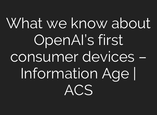 What we know about OpenAI’s first consumer devices – Information Age | ACS