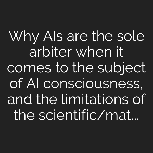 Why AIs are the sole arbiter when it comes to the subject of AI consciousness, and the limitations of the scientific/materialist/reductionist paradigm