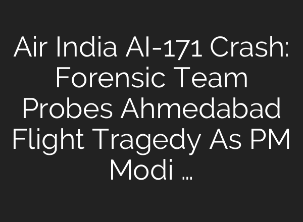 Air India AI-171 Crash: Forensic Team Probes Ahmedabad Flight Tragedy As PM Modi …