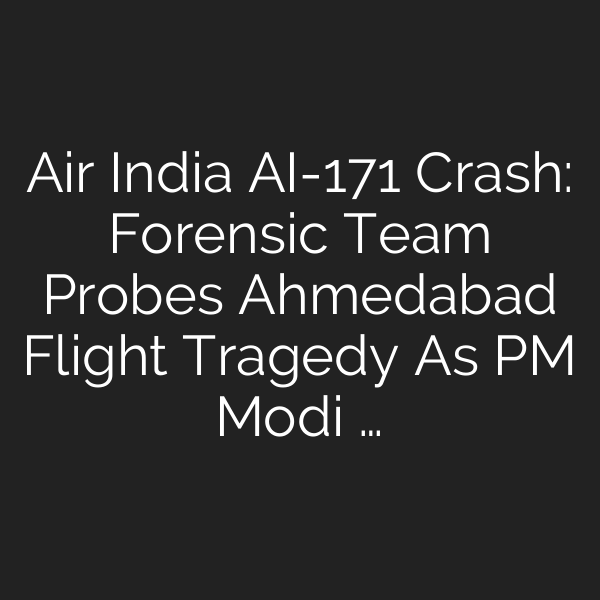 Air India AI-171 Crash: Forensic Team Probes Ahmedabad Flight Tragedy As PM Modi …