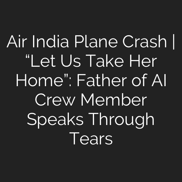 Air India Plane Crash | “Let Us Take Her Home”: Father of AI Crew Member Speaks Through Tears