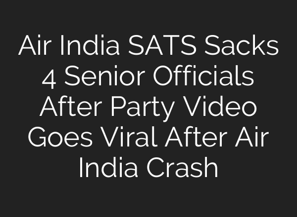 Air India SATS Sacks 4 Senior Officials After Party Video Goes Viral After Air India Crash