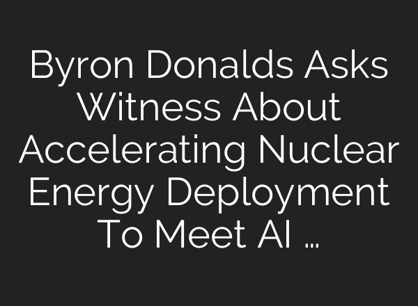 Byron Donalds Asks Witness About Accelerating Nuclear Energy Deployment To Meet AI …