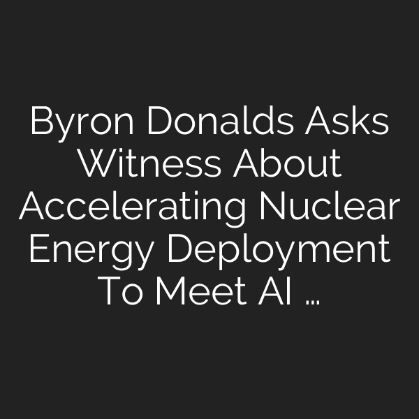 Byron Donalds Asks Witness About Accelerating Nuclear Energy Deployment To Meet AI …