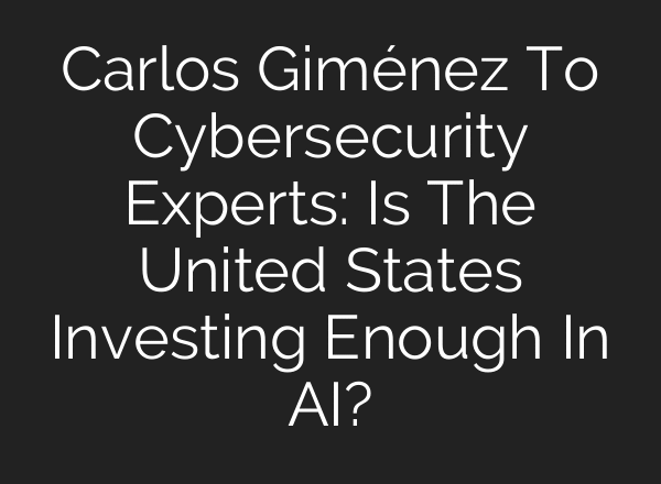 Carlos Giménez To Cybersecurity Experts: Is The United States Investing Enough In AI?