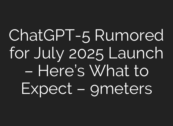ChatGPT-5 Rumored for July 2025 Launch – Here’s What to Expect – 9meters