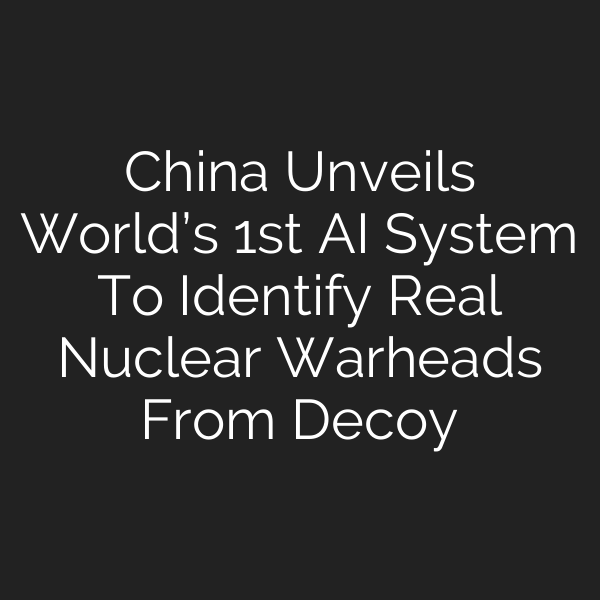 China Unveils World’s 1st AI System To Identify Real Nuclear Warheads From Decoy