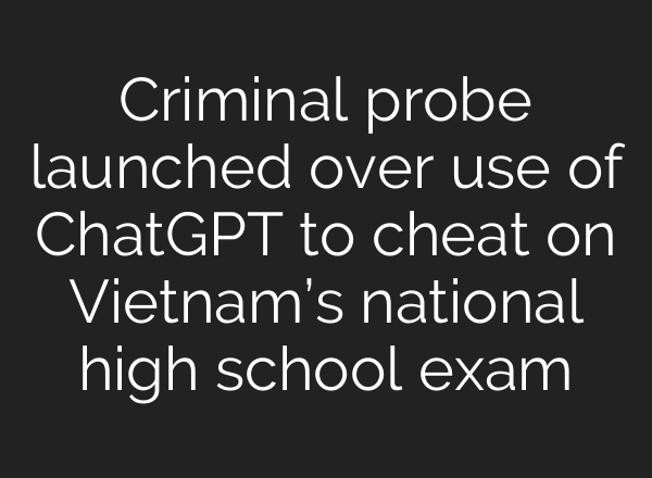 Criminal probe launched over use of ChatGPT to cheat on Vietnam’s national high school exam