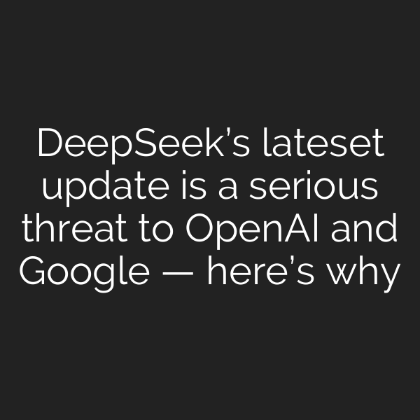 DeepSeek’s lateset update is a serious threat to OpenAI and Google — here’s why