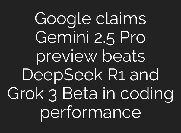 Google claims Gemini 2.5 Pro preview beats DeepSeek R1 and Grok 3 Beta in coding performance