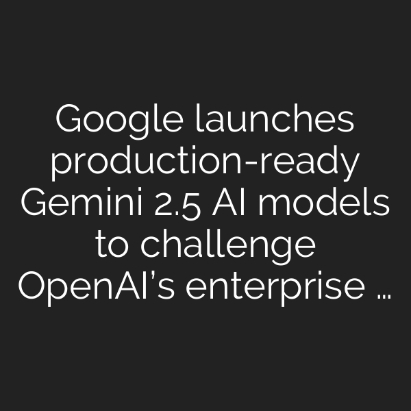 Google launches production-ready Gemini 2.5 AI models to challenge OpenAI’s enterprise …
