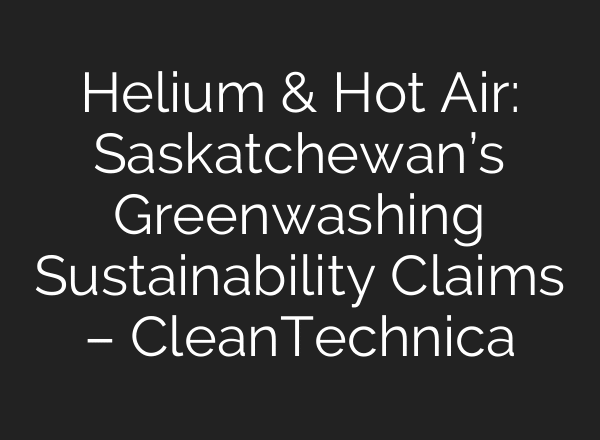 Helium & Hot Air: Saskatchewan’s Greenwashing Sustainability Claims – CleanTechnica