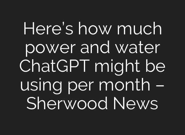 Here’s how much power and water ChatGPT might be using per month – Sherwood News