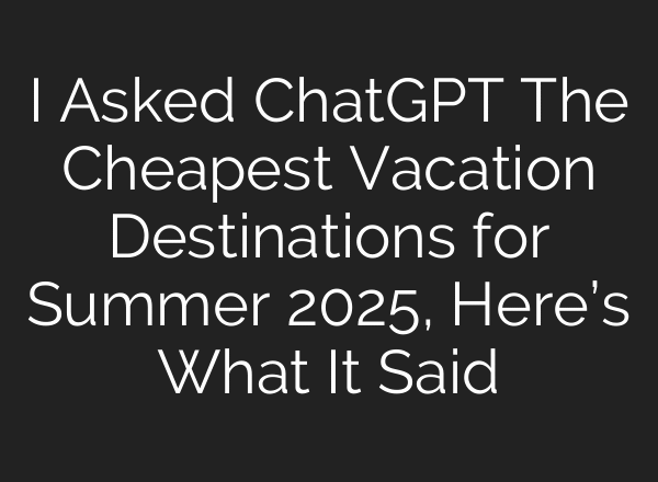 I Asked ChatGPT The Cheapest Vacation Destinations for Summer 2025, Here’s What It Said