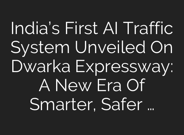 India’s First AI Traffic System Unveiled On Dwarka Expressway: A New Era Of Smarter, Safer …