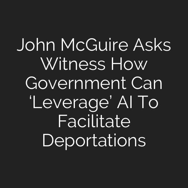 John McGuire Asks Witness How Government Can ‘Leverage’ AI To Facilitate Deportations
