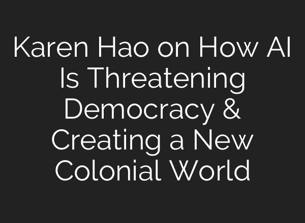 Karen Hao on How AI Is Threatening Democracy & Creating a New Colonial World