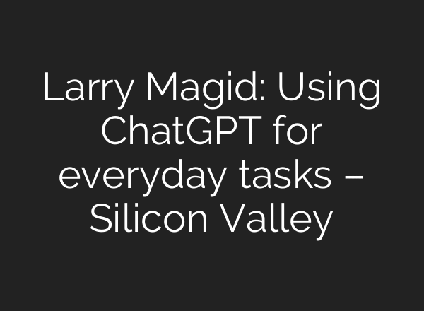 Larry Magid: Using ChatGPT for everyday tasks – Silicon Valley