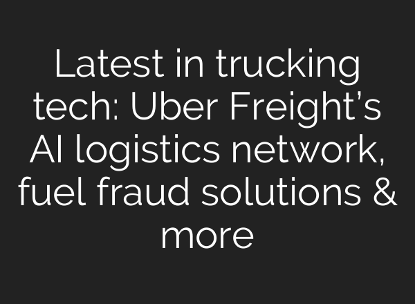 Latest in trucking tech: Uber Freight’s AI logistics network, fuel fraud solutions & more