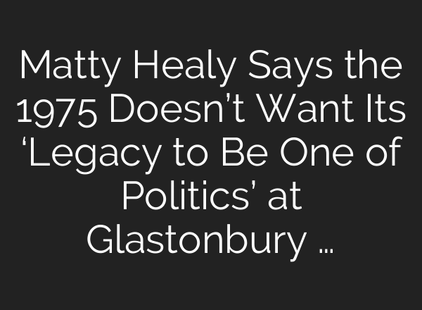Matty Healy Says the 1975 Doesn’t Want Its ‘Legacy to Be One of Politics’ at Glastonbury …