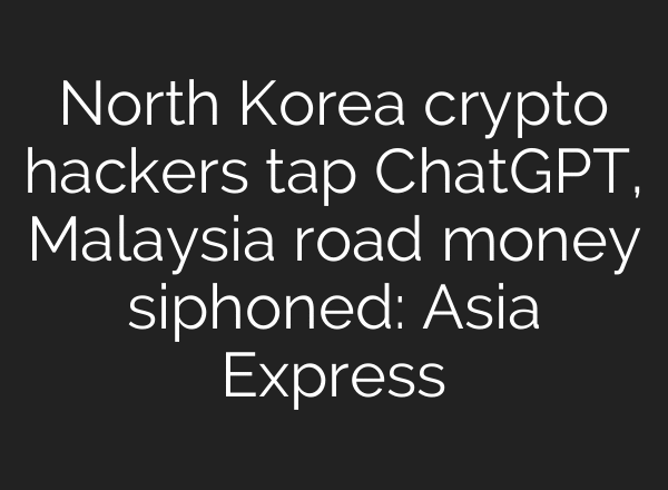 North Korea crypto hackers tap ChatGPT, Malaysia road money siphoned: Asia Express