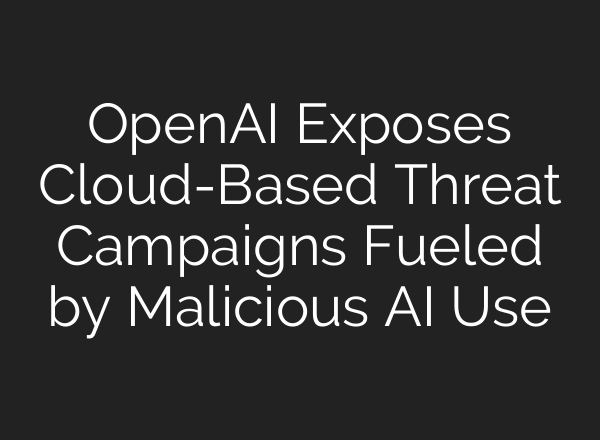 OpenAI Exposes Cloud-Based Threat Campaigns Fueled by Malicious AI Use