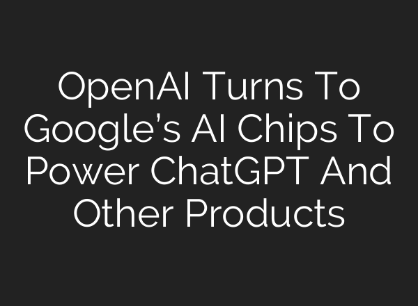OpenAI Turns To Google’s AI Chips To Power ChatGPT And Other Products