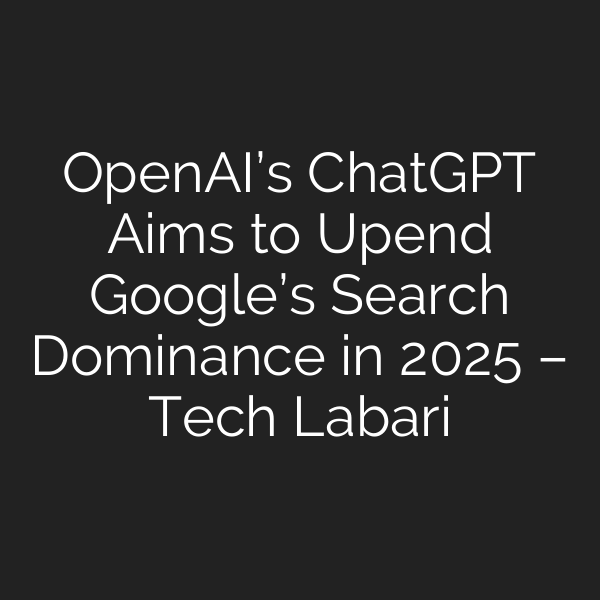 OpenAI’s ChatGPT Aims to Upend Google’s Search Dominance in 2025 – Tech Labari