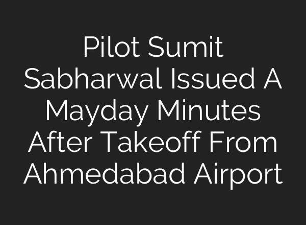 Pilot Sumit Sabharwal Issued A Mayday Minutes After Takeoff From Ahmedabad Airport