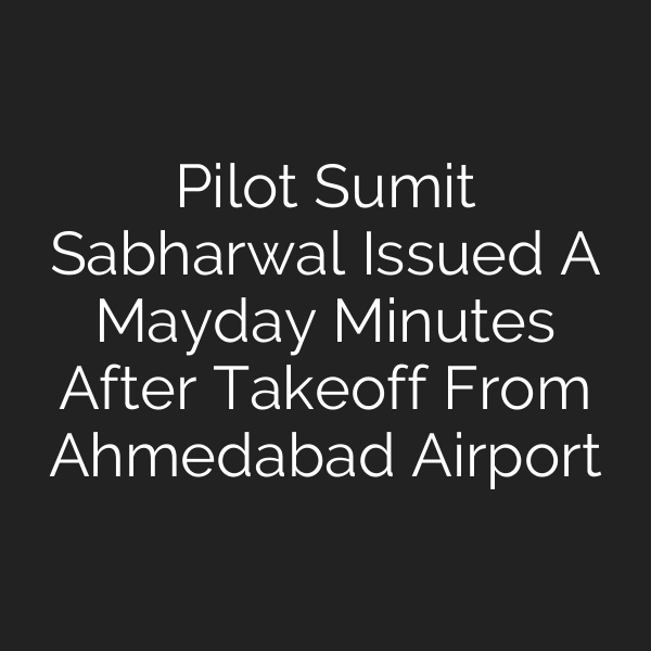 Pilot Sumit Sabharwal Issued A Mayday Minutes After Takeoff From Ahmedabad Airport