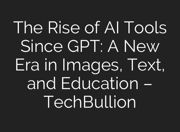 The Rise of AI Tools Since GPT: A New Era in Images, Text, and Education – TechBullion