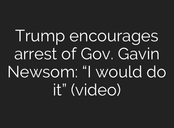 Trump encourages arrest of Gov. Gavin Newsom: “I would do it” (video)