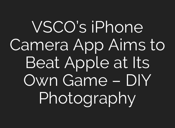 VSCO’s iPhone Camera App Aims to Beat Apple at Its Own Game – DIY Photography