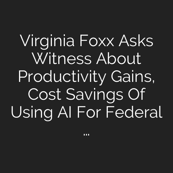 Virginia Foxx Asks Witness About Productivity Gains, Cost Savings Of Using AI For Federal …