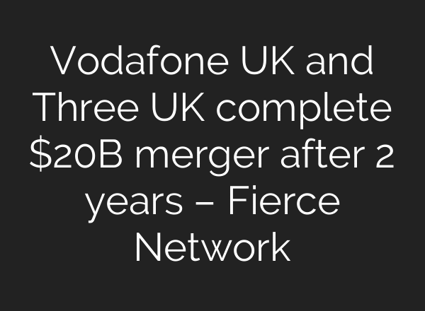 Vodafone UK and Three UK complete $20B merger after 2 years – Fierce Network