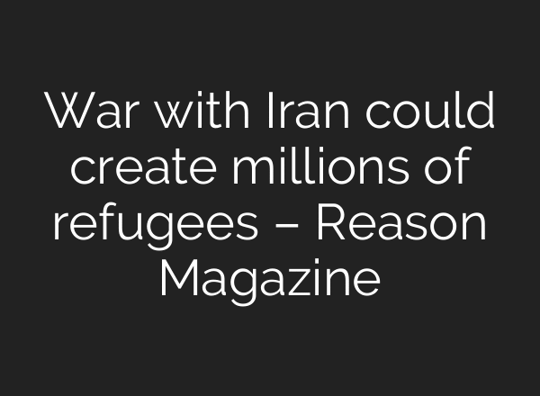 War with Iran could create millions of refugees – Reason Magazine