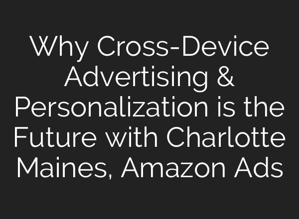 Why Cross-Device Advertising & Personalization is the Future with Charlotte Maines, Amazon Ads