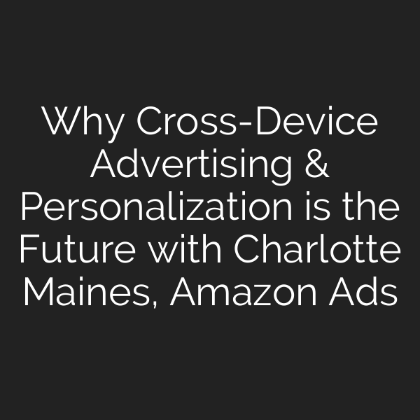 Why Cross-Device Advertising & Personalization is the Future with Charlotte Maines, Amazon Ads