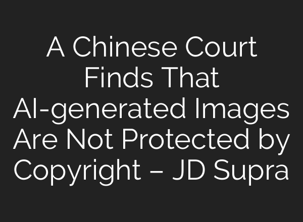 A Chinese Court Finds That AI-generated Images Are Not Protected by Copyright – JD Supra