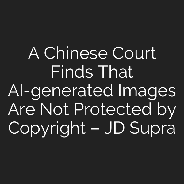 A Chinese Court Finds That AI-generated Images Are Not Protected by Copyright – JD Supra