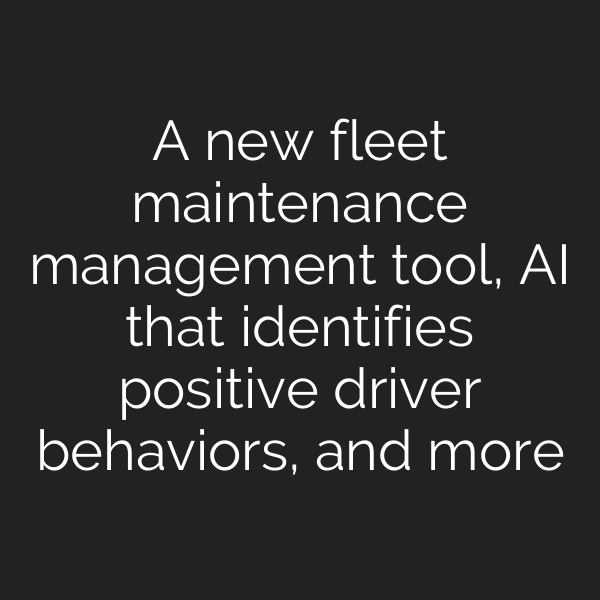 A new fleet maintenance management tool, AI that identifies positive driver behaviors, and more